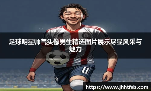 足球明星帅气头像男生精选图片展示尽显风采与魅力